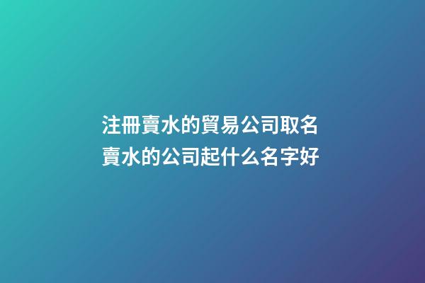 注冊賣水的貿易公司取名 賣水的公司起什么名字好